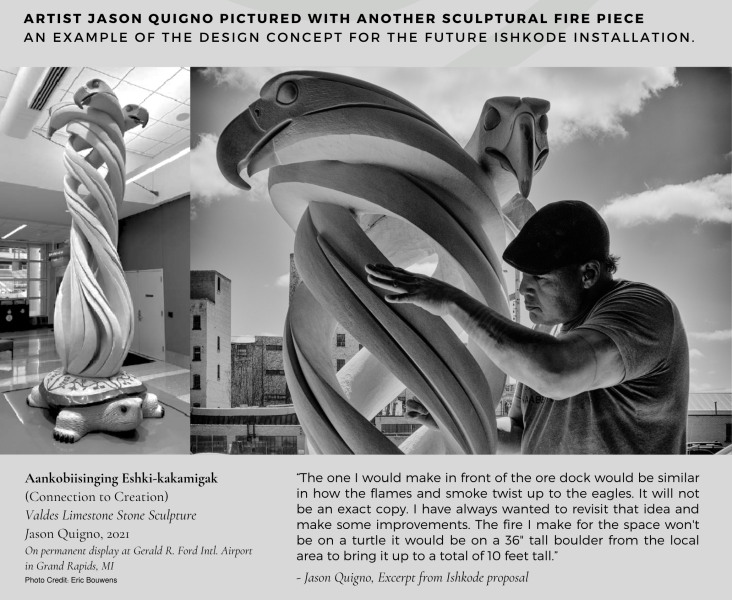 Aankobiisinging Eshki-kakamigak (Connection to Creation) 
Valdes Limestone Stone Sculpture 
Jason Quigno, 2021
On permanent display at Gerald R. Ford Intl. Airport 
in Grand Rapids, MI

“The one I would make in front of the ore dock would be similar in how the flames and smoke twist up to the eagles. It will not be an exact copy. I have always wanted to revisit that idea and make some improvements. The fire I make for the space won't be on a turtle it would be on a 36" tall boulder from the local area to bring it up to a total of 10 feet tall.” 
- Jason Quigno, Excerpt from Ishkode proposal